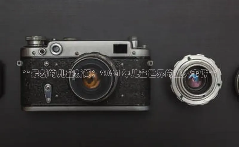 意昂4百度网盘企业版**最新的儿童新闻：2024 年儿童世界的重大事件**