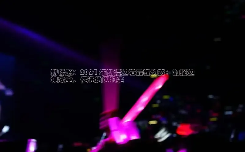 意昂4登录如流新标题：2024 年新疆边境最新动态：加强边
境安全，促进地区稳定